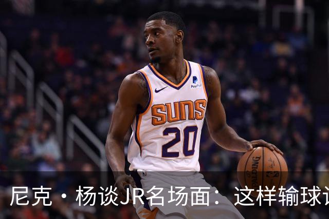 尼克·杨谈JR名场面：这样输球让系列赛直接结束 老詹完全泄气了